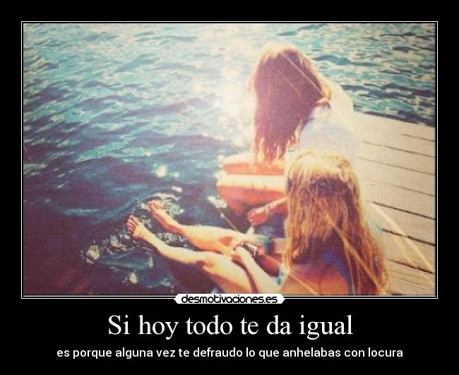 Si hoy todo te da igual - es porque alguna vez te defraudo lo que anhelabas con locura