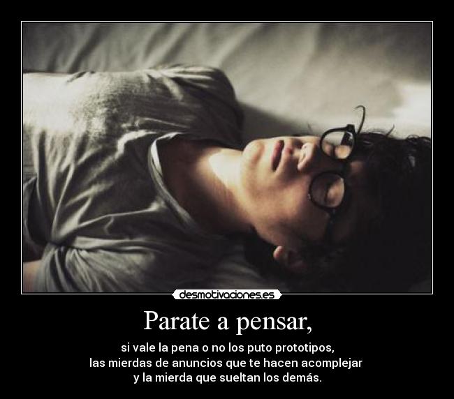 Parate a pensar, - si vale la pena o no los puto prototipos,
las mierdas de anuncios que te hacen acomplejar
y la mierda que sueltan los demás.