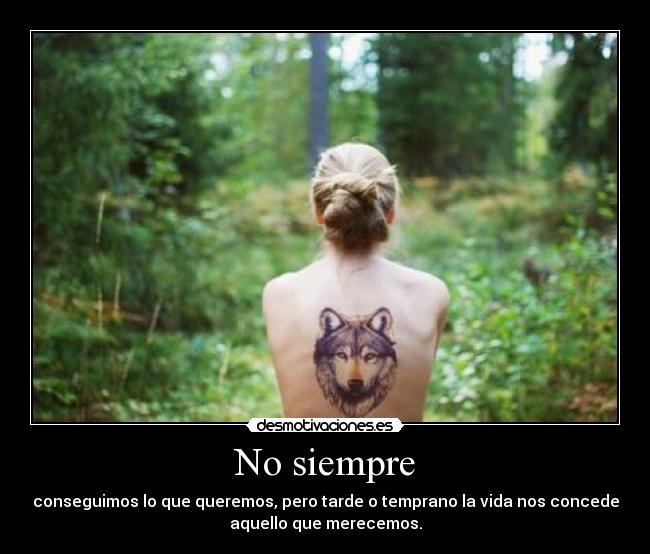 No siempre - conseguimos lo que queremos, pero tarde o temprano la vida nos concede
aquello que merecemos.