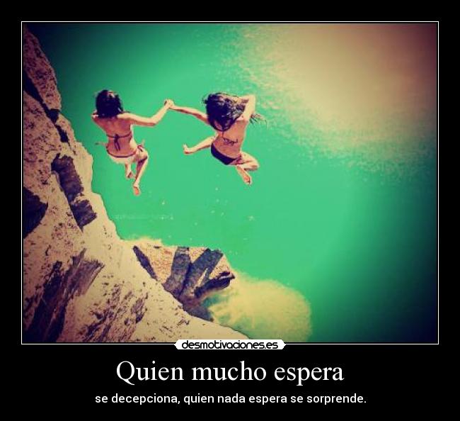 Quien mucho espera - se decepciona, quien nada espera se sorprende.