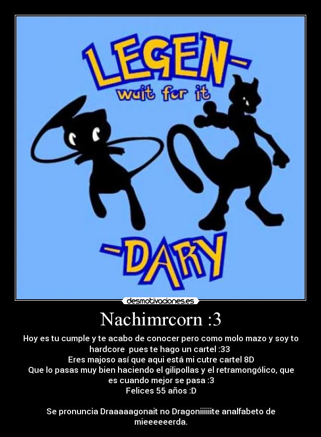 Nachimrcorn :3 - Hoy es tu cumple y te acabo de conocer pero como molo mazo y soy to
hardcore  pues te hago un cartel :33 
Eres majoso así que aqui está mi cutre cartel 8D
Que lo pasas muy bien haciendo el gilipollas y el retramongólico, que
es cuando mejor se pasa :3
Felices 55 años :D

Se pronuncia Draaaaagonait no Dragoniiiiiite analfabeto de
mieeeeeerda.