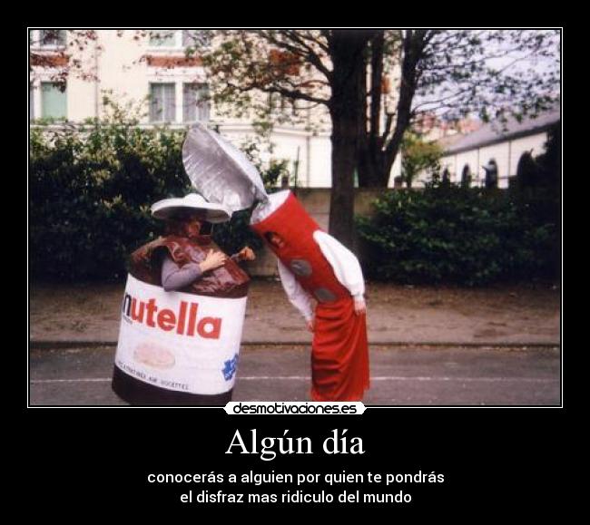 Algún día - conocerás a alguien por quien te pondrás
el disfraz mas ridiculo del mundo