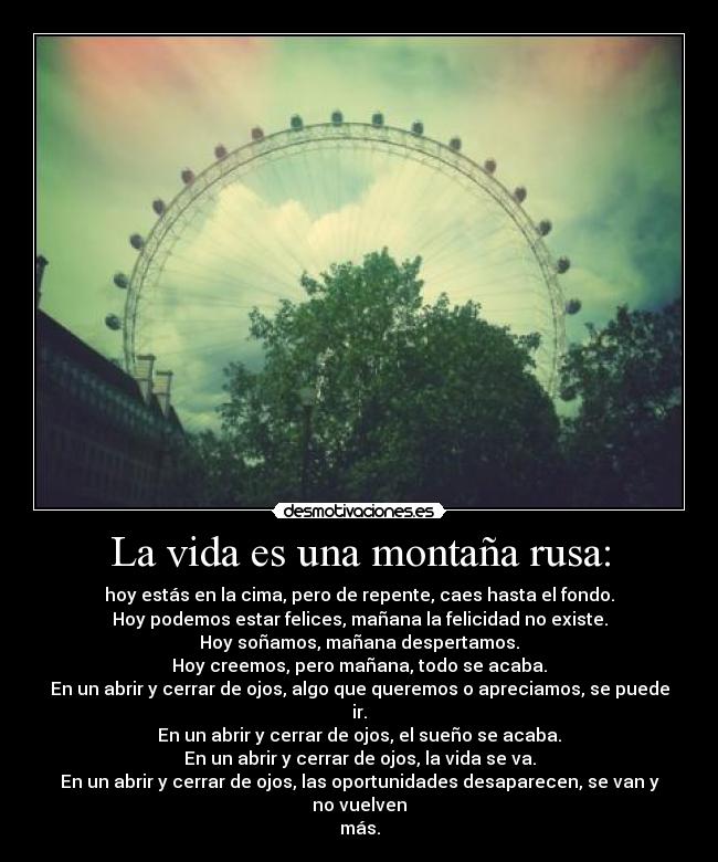 La vida es una montaña rusa: - hoy estás en la cima, pero de repente, caes hasta el fondo.
Hoy podemos estar felices, mañana la felicidad no existe.
Hoy soñamos, mañana despertamos.
Hoy creemos, pero mañana, todo se acaba.
En un abrir y cerrar de ojos, algo que queremos o apreciamos, se puede ir.
En un abrir y cerrar de ojos, el sueño se acaba.
En un abrir y cerrar de ojos, la vida se va.
En un abrir y cerrar de ojos, las oportunidades desaparecen, se van y no vuelven
más.