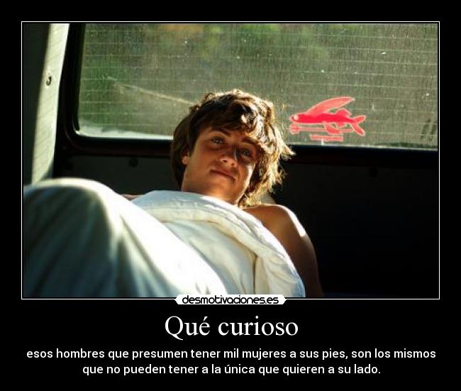 Qué curioso - esos hombres que presumen tener mil mujeres a sus pies, son los mismos
que no pueden tener a la única que quieren a su lado.