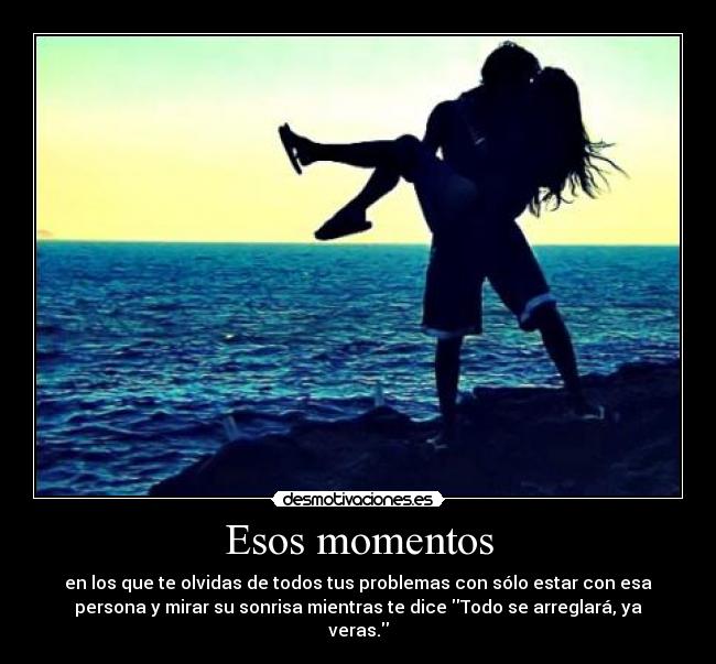 Esos momentos - en los que te olvidas de todos tus problemas con sólo estar con esa
persona y mirar su sonrisa mientras te dice Todo se arreglará, ya
veras.