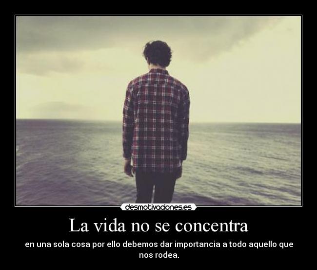 La vida no se concentra - en una sola cosa por ello debemos dar importancia a todo aquello que nos rodea.