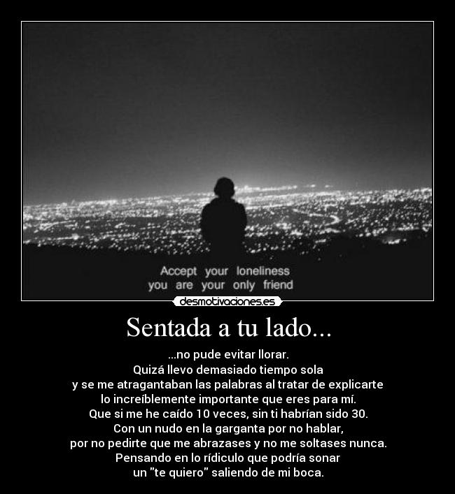 Sentada a tu lado... - ...no pude evitar llorar.
Quizá llevo demasiado tiempo sola
y se me atragantaban las palabras al tratar de explicarte
lo increíblemente importante que eres para mí.
Que si me he caído 10 veces, sin ti habrían sido 30.
Con un nudo en la garganta por no hablar,
por no pedirte que me abrazases y no me soltases nunca.
Pensando en lo rídiculo que podría sonar
un te quiero saliendo de mi boca.