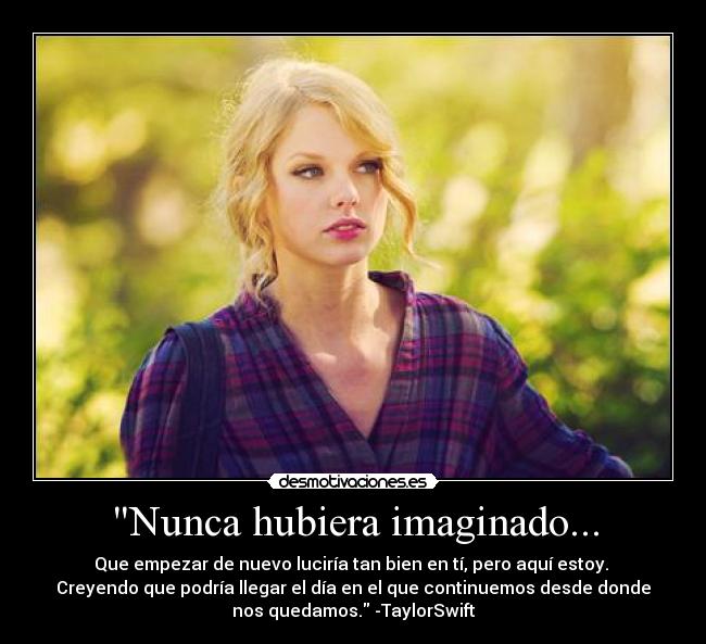 Nunca hubiera imaginado... - Que empezar de nuevo luciría tan bien en tí, pero aquí estoy.
Creyendo que podría llegar el día en el que continuemos desde donde
nos quedamos. -TaylorSwift
