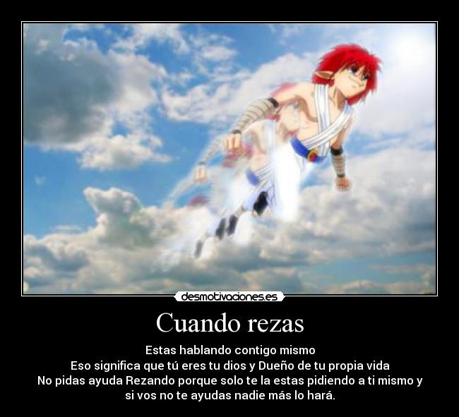 Cuando rezas - Estas hablando contigo mismo
Eso significa que tú eres tu dios y Dueño de tu propia vida
No pidas ayuda Rezando porque solo te la estas pidiendo a ti mismo y
si vos no te ayudas nadie más lo hará.