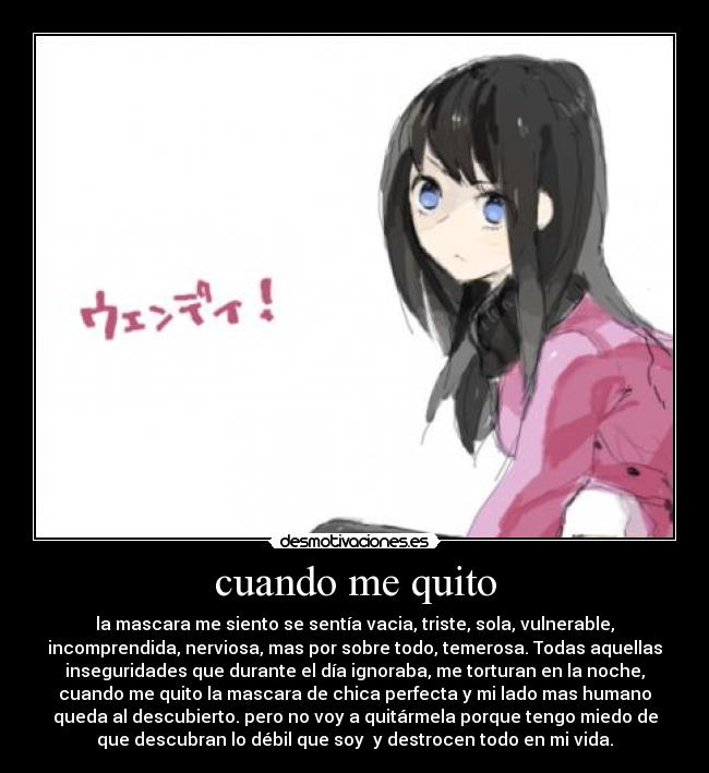 cuando me quito - la mascara me siento se sentía vacia, triste, sola, vulnerable,
incomprendida, nerviosa, mas por sobre todo, temerosa. Todas aquellas
inseguridades que durante el día ignoraba, me torturan en la noche,
cuando me quito la mascara de chica perfecta y mi lado mas humano
queda al descubierto. pero no voy a quitármela porque tengo miedo de
que descubran lo débil que soy y destrocen todo en mi vida.