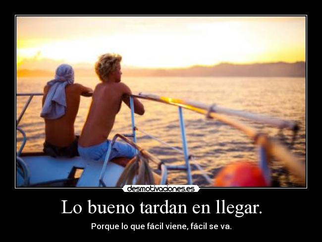Lo bueno tardan en llegar. - Porque lo que fácil viene, fácil se va.