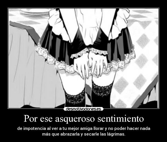 Por ese asqueroso sentimiento - de impotencia al ver a tu mejor amiga llorar y no poder hacer nada
más que abrazarla y secarle las lágrimas.