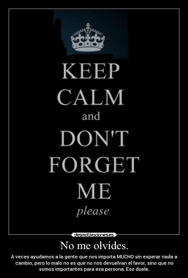 No me olvides. - A veces ayudamos a la gente que nos importa MUCHO sin esperar nada a
cambio, pero lo malo no es que no nos devuelvan el favor, sino que no
somos importantes para esa persona. Eso duele.
