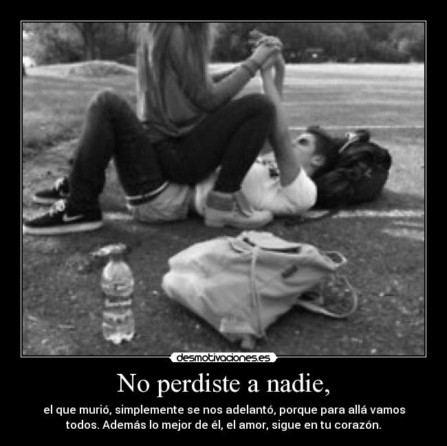 No perdiste a nadie, - el que murió, simplemente se nos adelantó, porque para allá vamos
todos. Además lo mejor de él, el amor, sigue en tu corazón.