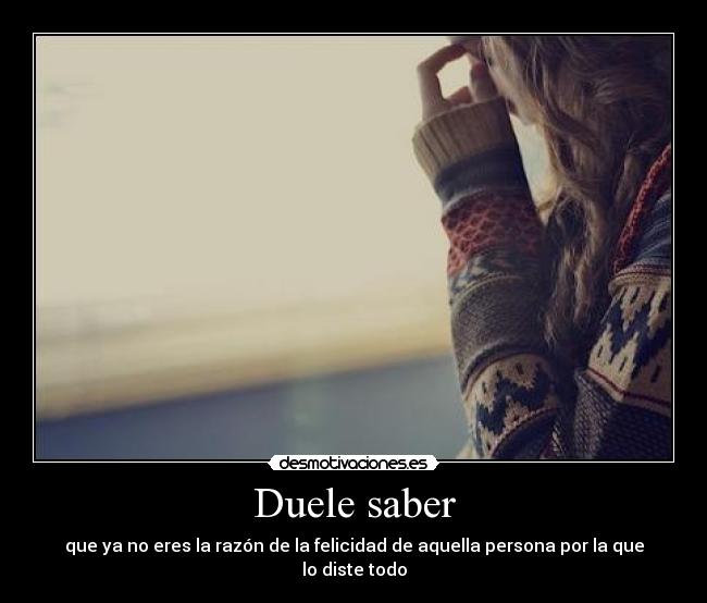 Duele saber - que ya no eres la razón de la felicidad de aquella persona por la que lo diste todo