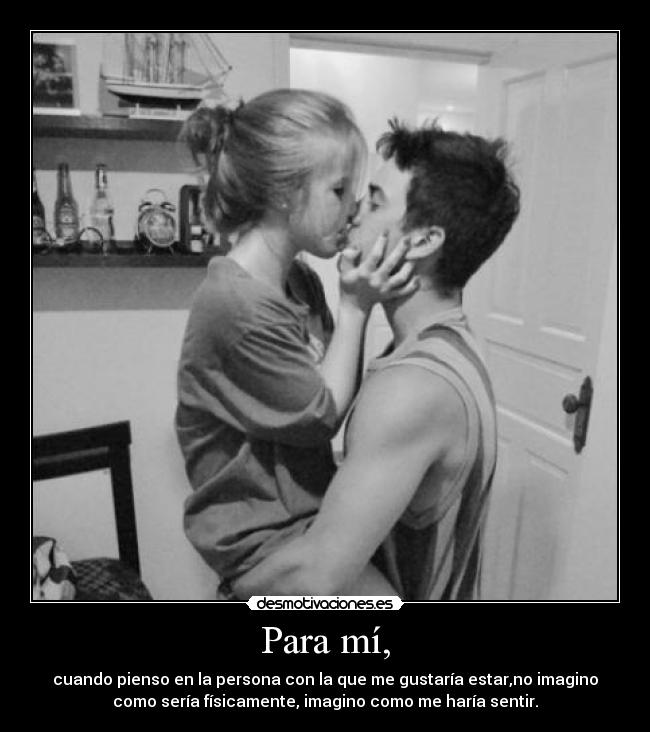 Para mí, - cuando pienso en la persona con la que me gustaría estar,no imagino
como sería físicamente, imagino como me haría sentir.