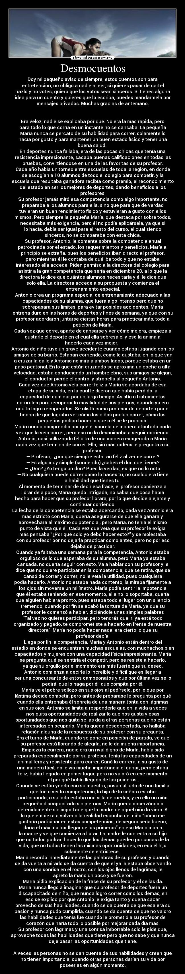 Desmocuentos - Doy mi pequeño aviso de siempre, estos cuentos son para
entretención, no obligo a nadie a leer, si quieres pasar de cartel
hazlo y no votes, quiero que los votos sean sinceros. Si tienes alguna
idea para un cuento y quieres que lo escriba, puedes mandármela por
mensajes privados. Muchas gracias de antemano.
Era veloz, nadie se explicaba por qué. No era la más rápida, pero
para todo lo que corría en un instante no se cansaba. La pequeña
María nunca se percató de su habilidad para correr, solamente lo
hacía por gusto y para mantener un buen estado físico y tener una
buena salud.
En deportes nunca fallaba, era de las pocas chicas que tenía una
resistencia impresionante, sacaba buenas calificaciones en todas las
pruebas, convirtiéndose en una de las favoritas de su profesor.
Cada año había un torneo entre escuelas de toda la región, en donde
se escogían a 10 alumnos de todo el colegio para competir, y la
escuela que resultaba ganadora recibía como premio, el reconocimiento
del estado en ser los mejores de deportes, dando beneficios a los
profesores.
Su profesor jamás miró esa competencia como algo importante, no
preparaba a los alumnos para ella, sino que para que de verdad
tuvieran un buen rendimiento físico y estuvieran a gusto con ellos
mismos. Pero siempre la pequeña María, que destaca por sobre todos,
necesitaba más exigencia, pero él no podía aplicársela, ya que si
lo hacía, debía ser igual para el resto del curso, el cual siendo
sinceros, no se comparaba con esta chica.
Su profesor, Antonio, le comenta sobre la competencia anual
patrocinada por el estado, los requerimientos y beneficios. María al
principio se extraña, pues los beneficios iban directo al profesor,
pero mientras él le contaba de qué iba todo y que no estaba
interesado ella accede. Piden permiso a la directora del colegio para
asistir a la gran competencia que sería en diciembre 28, a lo que la
directora le dice que cuántos alumnos necesitaría y él le dice que
solo ella. La directora accede a su propuesta y comienza el
entrenamiento especial.
Antonio crea un programa especial de entrenamiento adecuado a las
capacidades de su alumna, que fuera algo intenso pero que no
sobrepasara sus límites, para evitar posibles accidentes. María
entrena duro en las horas de deportes y fines de semana, ya que con su
profesor acordaron juntarse ciertas horas para practicar más, todo a
petición de María.
Cada vez que corre, aparte de cansarse y ver cómo mejora, empieza a
gustarle el deporte en el cual ella sobresale, y eso la anima a
hacerlo cada vez mejor.
Antonio de niño tuvo un grave accidente cuando estaba jugando con los
amigos de su barrio. Estaban corriendo, como le gustaba, en lo que van
a cruzar la calle y Antonio no mira a ambos lados, porque estaba en un
paso peatonal. En lo que están cruzando se aproxima un coche a alta
velocidad, estaba conduciendo un hombre ebrio, sus amigos se alejan,
el conductor pierde el control y atropella al pequeño Antonio.
Cada vez que Antonio veía correr feliz a María se acordaba de esa
etapa de su vida, en la cual le dijeron que había perdido la
capacidad de caminar por un largo tiempo. Asistía a tratamientos
naturales para recuperar la movilidad de sus piernas, cuando ya era
adulto logra recuperarlas. Se alistó como profesor de deportes por el
hecho de que lograba ver cómo los niños podían correr, cómo los
pequeños podían hacer lo que a él se le prohibió.
María nunca comprendió por qué él sonreía de manera atontada cada
vez que la veía correr, pero eso no la desanimaba a seguir corriendo.
Antonio, casi sollozando felicita de una manera exagerada a María
cada vez que termina de correr. Ella, sin más rodeos le pregunta a su
profesor:
— Profesor, ¿por qué siempre está tan feliz al verme correr?
— Es algo muy simple (sonriendo) ¿sabes el don que tienes?
— ¿Don? ¿Yo tengo un don? Pues la verdad, es que no lo noto.
— No cualquiera puede correr como lo haces tú, no cualquiera tiene
la habilidad que tienes tú.
Al momento de terminar de decir esa frase, el profesor comienza a
llorar de a poco, María quedó intrigada, no sabía qué cosa había
hecho para hacer que su profesor llorara, por lo que decide alejarse y
continuar corriendo.
La fecha de la competencia se estaba acercando, cada vez Antonio era
más estricto con María, quería asegurarse de que ella ganara y
aprovechara al máximo su potencial, pero María, no tenía el mismo
punto de vista que él. Cada vez que veía que su profesor le exigía
más pensaba “¿Por qué solo yo debo hacer esto?” y se molestaba
con su profesor por no dejarla practicar como antes, pero no por eso
dejaba de practicar.
Cuando ya faltaba una semana para la competencia, Antonio estaba
orgulloso de lo que esperaba de su alumna, pero María ya estaba
cansada, no quería seguir con esto. Va a hablar con su profesor y le
dice que no quiere participar en la competencia, que se retira, que se
cansó de correr y correr, no le veía la utilidad, pues cualquiera
podía hacerlo. Antonio no estaba nada contento, la miraba fijamente a
los ojos sin moverse un milímetro, María podía sentir la impotencia
que él estaba teniendo en ese momento, ella no lo soportaba, quería
que alguien hablara pronto, pues estaba todo el lugar con un silencio
tremendo, cuando por fin se acabó la tortura de María, ya que su
profesor le comenzó a hablar, diciéndole unas simples palabras
“Tal vez no quieras participar, pero tendrás que ir, ya está todo
organizado y pagado, te comprometiste a hacerlo en frente de nuestra
directora”. María no podía hacer nada, era cierto lo que su
profesor decía.
Llega por fin la competencia, María y Antonio están dentro del
estadio en donde se encuentran muchas escuelas, con muchachos bien
capacitados y mujeres con una capacidad física impresionante, María
se pregunta qué se sentiría el competir, pero se resiste a hacerlo,
ya que su orgullo por el momento era más fuerte que su deseo.
Antonio comienza a decirle lo increíble y difícil que es llegar a
ser una concursante de estos campeonatos y que por última vez se lo
pedirá, que lo haga por él, que compita por él.
María ve el pobre sollozo en sus ojos al pedírselo, por lo que por
lástima decide competir, pero antes de preparase le pregunta por qué
cuando ella entrenaba él sonreía de una manera tonta con lágrimas
en sus ojos. Antonio se limita a responderle que en la vida a veces
nos quita oportunidades de realizar lo que nos gusta y esas
oportunidades que nos quita se las da a otras personas que no están
interesadas en ocuparlo. María queda desconcertada, no hallaba
relación alguna de la respuesta de su profesor con su pregunta.
Era el turno de María, cuando se pone en posición de partida, ve que
su profesor está llorando de alegría, no le da mucha importancia.
Empieza la carrera, nadie era un rival digno de María, había sido
preparada especialmente por su profesor, tenía las capacidades de un
animal feroz y resistente para correr. Ganó la carrera, a su gusto de
una manera fácil, no le vio mucha importancia el ganar, pero estaba
feliz, había llegado en primer lugar, pero no valoró en ese momento
el por qué había llegado de las primeras.
Cuando se están yendo con su maestro, pasan al lado de una familia
que fue a ver la competencia, la hija de la señora estaba
participando, a su lado estaba una silla de ruedas, y en ella un niño
pequeño discapacitado sin piernas. María queda observándolo
detenidamente sin importarle que la madre de aquel niño la viera. A
lo que empieza a volver a la realidad escucha del niño “cómo me
gustaría participar en estas competencias, de seguro sería bueno,
daría el máximo por llegar de los primeros” en eso María mira a
la madre y ve que comienza a llorar. La madre le contesta a su hijo
que no todos podrán hacer lo que los demás pueden por cosas de la
vida, que no todos tienen las mismas oportunidades, en eso el hijo
solamente se entristece.
María recordó inmediatamente las palabras de su profesor, y cuando
se da vuelta a mirarlo se da cuenta de que él ya la estaba observando
con una sonrisa en el rostro, con los ojos llenos de lágrimas, le
apretó la mano un poco y se fueron.
María pidió explicación de la frase de su profesor y él se las da.
María nunca llegó a imaginar que su profesor de deportes fuera un
discapacitado de niño, que nunca logró correr como los demás, en
eso se explicó por qué Antonio le exigía tanto y quería sacar
provecho de sus habilidades, cuando se da cuenta de que esa era su
pasión y nunca pudo cumplirla, cuando se da cuenta de que no valoró
las habilidades que tenía fue cuando le prometió a su profesor de
corazón que haría todo lo posible por mejorar cada día más.
Su profesor con lágrimas y una sonrisa imborrable solo le pide que,
aproveche todas las habilidades que tiene pero que no sabe y que nunca
deje pasar las oportunidades que tiene.
A veces las personas no se dan cuenta de sus habilidades y creen que
no tienen importancia, cuando otras personas darían su vida por
poseerlas en algún momento.