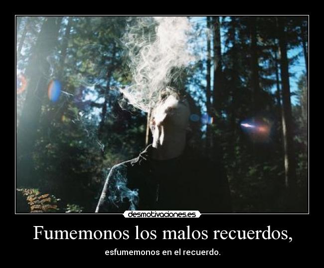 Fumemonos los malos recuerdos, -