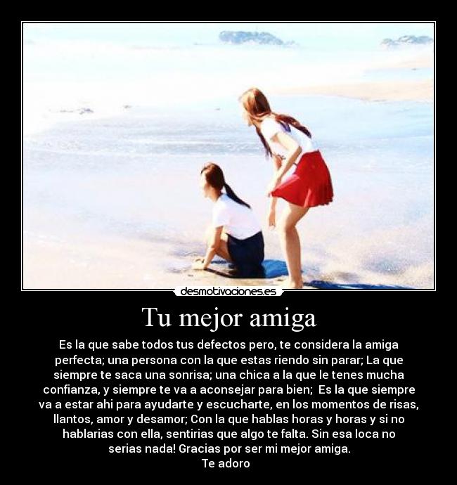Tu mejor amiga - Es la que sabe todos tus defectos pero, te considera la amiga
perfecta; una persona con la que estas riendo sin parar; La que
siempre te saca una sonrisa; una chica a la que le tenes mucha
confianza, y siempre te va a aconsejar para bien;  Es la que siempre
va a estar ahi para ayudarte y escucharte, en los momentos de risas,
llantos, amor y desamor; Con la que hablas horas y horas y si no
hablarias con ella, sentirias que algo te falta. Sin esa loca no
serias nada! Gracias por ser mi mejor amiga.
Te adoro  