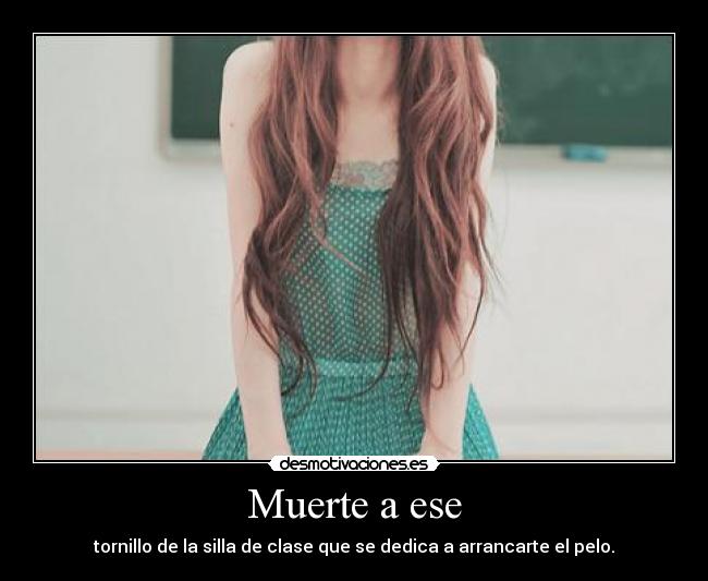 Muerte a ese - tornillo de la silla de clase que se dedica a arrancarte el pelo.