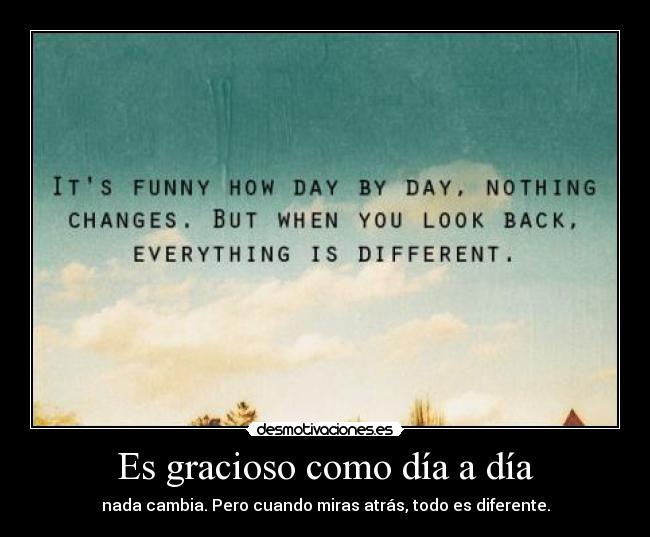 Es gracioso como día a día - nada cambia. Pero cuando miras atrás, todo es diferente.