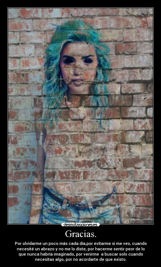 Gracias. - Por olvidarme un poco más cada día,por evitarme si me ves, cuando
necesité un abrazo y no me lo diste, por hacerme sentir peor de lo
que nunca habría imaginado, por venirme a buscar solo cuando
necesitas algo, por no acordarte de que existo.