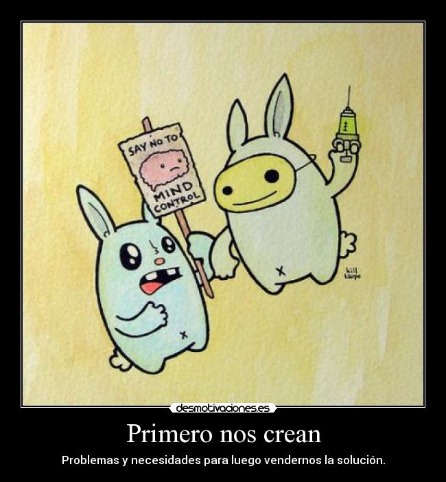 Primero nos crean - Problemas y necesidades para luego vendernos la solución.