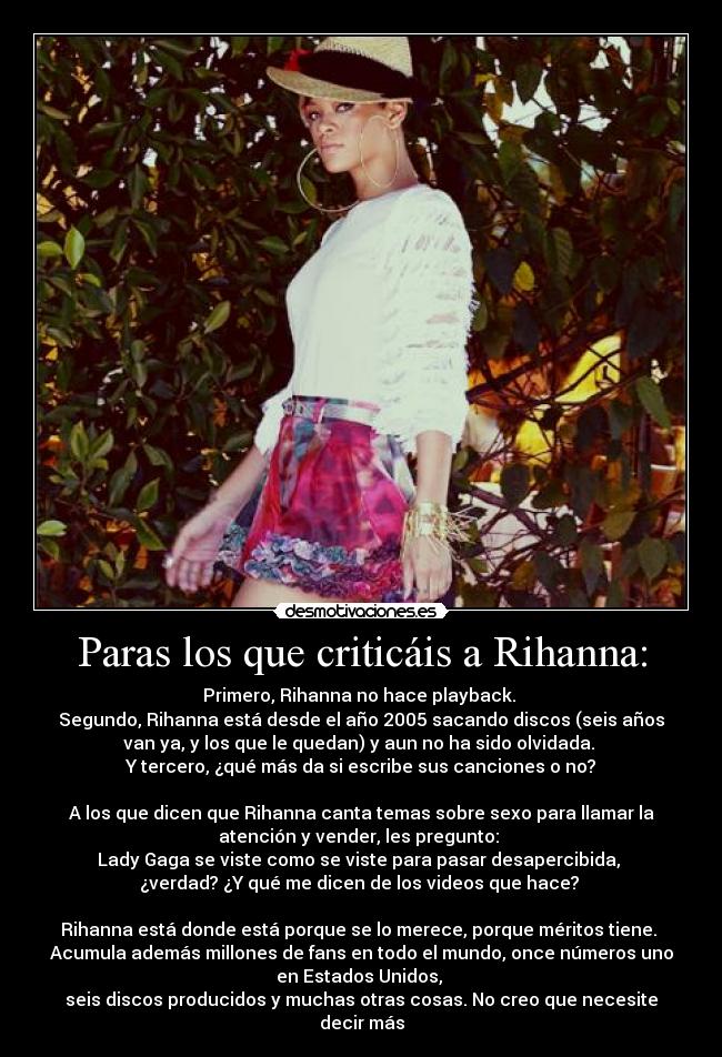 Paras los que criticáis a Rihanna: - Primero, Rihanna no hace playback.
Segundo, Rihanna está desde el año 2005 sacando discos (seis años
van ya, y los que le quedan) y aun no ha sido olvidada.
Y tercero, ¿qué más da si escribe sus canciones o no?
A los que dicen que Rihanna canta temas sobre sexo para llamar la
atención y vender, les pregunto:
Lady Gaga se viste como se viste para pasar desapercibida,
¿verdad? ¿Y qué me dicen de los videos que hace?
Rihanna está donde está porque se lo merece, porque méritos tiene.
Acumula además millones de fans en todo el mundo, once números uno
en Estados Unidos,
seis discos producidos y muchas otras cosas. No creo que necesite
decir más