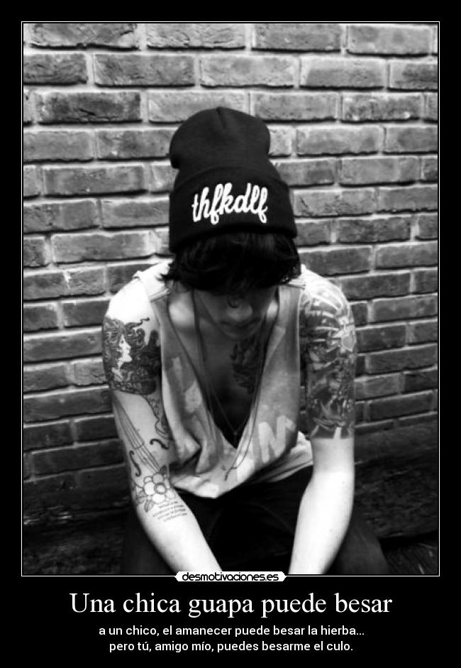 Una chica guapa puede besar - a un chico, el amanecer puede besar la hierba...
pero tú, amigo mío, puedes besarme el culo.
