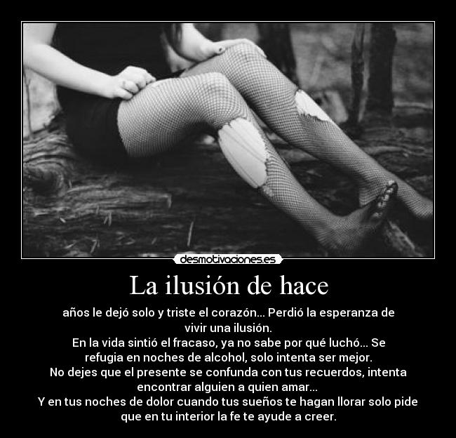 La ilusión de hace - años le dejó solo y triste el corazón... Perdió la esperanza de
vivir una ilusión.
En la vida sintió el fracaso, ya no sabe por qué luchó... Se
refugia en noches de alcohol, solo intenta ser mejor.
No dejes que el presente se confunda con tus recuerdos, intenta
encontrar alguien a quien amar...
Y en tus noches de dolor cuando tus sueños te hagan llorar solo pide
que en tu interior la fe te ayude a creer.