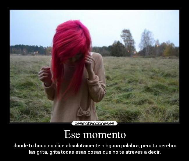 Ese momento - donde tu boca no dice absolutamente ninguna palabra, pero tu cerebro
las grita, grita todas esas cosas que no te atreves a decir.