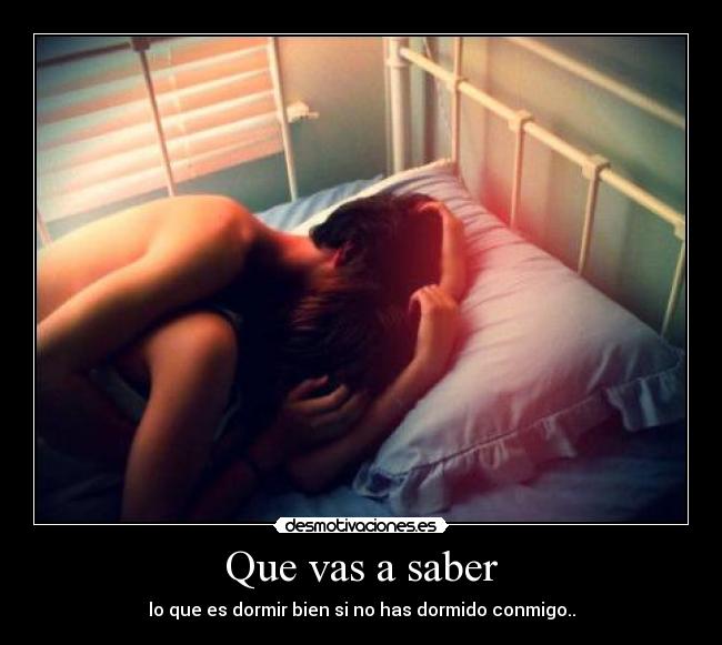 Que vas a saber - lo que es dormir bien si no has dormido conmigo..