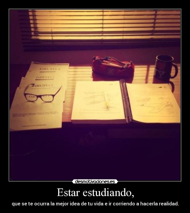 Estar estudiando, - que se te ocurra la mejor idea de tu vida e ir corriendo a hacerla realidad.