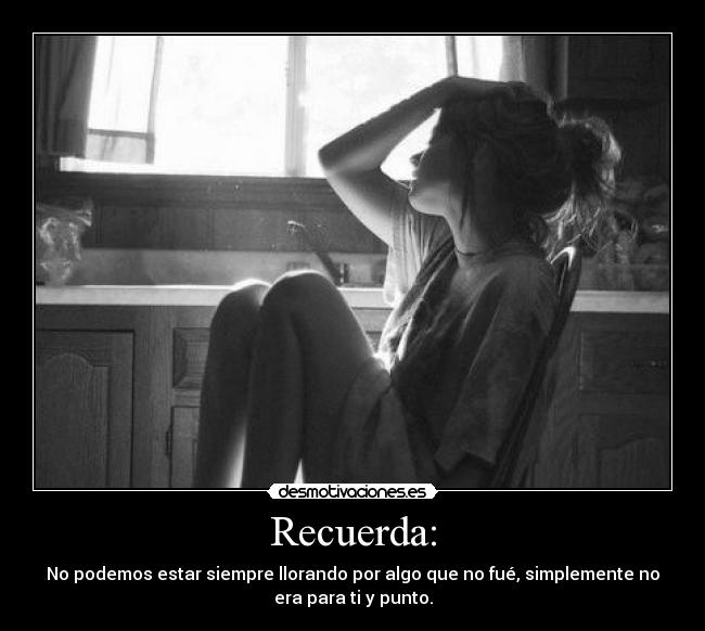 Recuerda: - No podemos estar siempre llorando por algo que no fué, simplemente no
era para ti y punto.