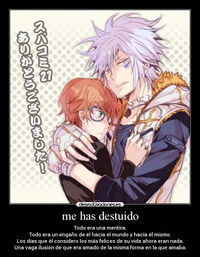 me has destuido - Todo era una mentira.
Todo era un engaño de él hacía el mundo y hacía él mismo.
Los días que él considero los más felices de su vida ahora eran nada.
Una vaga ilusión de que era amado de la misma forma en la que amaba.