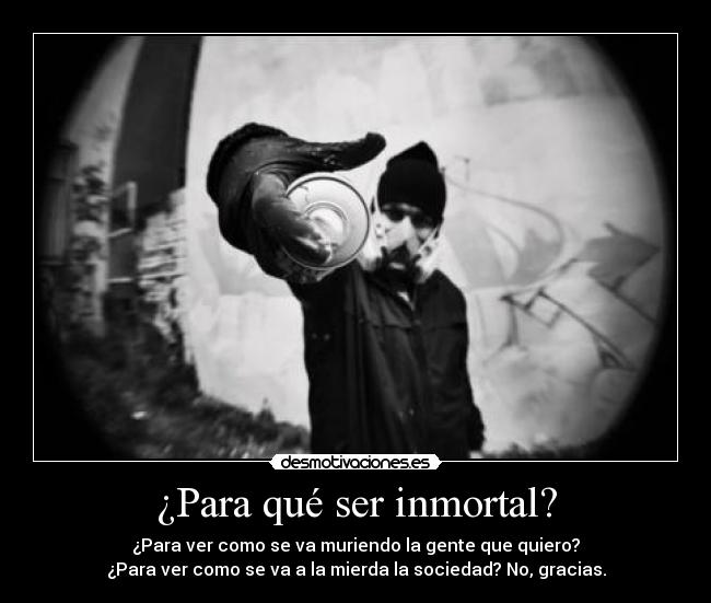 ¿Para qué ser inmortal? - ¿Para ver como se va muriendo la gente que quiero?
¿Para ver como se va a la mierda la sociedad? No, gracias.