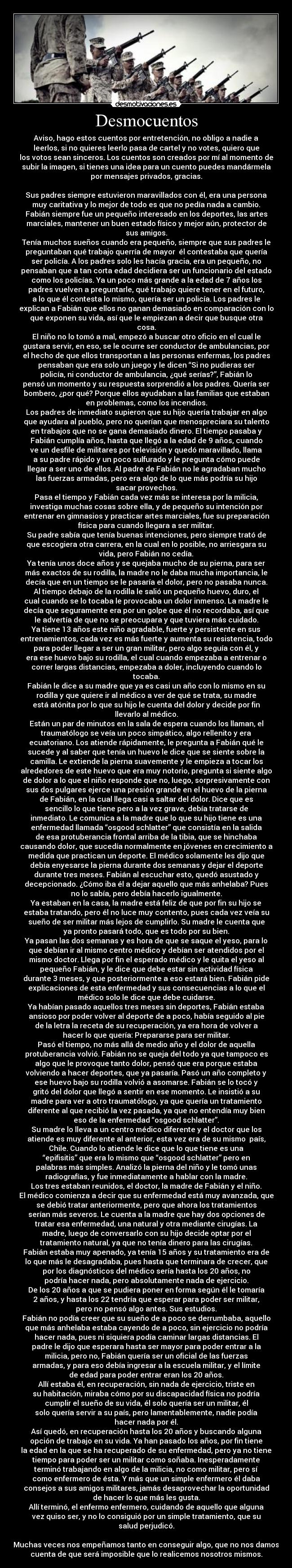 Desmocuentos - Aviso, hago estos cuentos por entretención, no obligo a nadie a
leerlos, si no quieres leerlo pasa de cartel y no votes, quiero que
los votos sean sinceros. Los cuentos son creados por mí al momento de
subir la imagen, si tienes una idea para un cuento puedes mandármela
por mensajes privados, gracias.

Sus padres siempre estuvieron maravillados con él, era una persona
muy caritativa y lo mejor de todo es que no pedía nada a cambio.
Fabián siempre fue un pequeño interesado en los deportes, las artes
marciales, mantener un buen estado físico y mejor aún, protector de
sus amigos.
Tenía muchos sueños cuando era pequeño, siempre que sus padres le
preguntaban qué trabajo querría de mayor  él contestaba que quería
ser policía. A los padres solo les hacía gracia, era un pequeño, no
pensaban que a tan corta edad decidiera ser un funcionario del estado
como los policías. Ya un poco más grande a la edad de 7 años los
padres vuelven a preguntarle, qué trabajo quiere tener en el futuro,
a lo que él contesta lo mismo, quería ser un policía. Los padres le
explican a Fabián que ellos no ganan demasiado en comparación con lo
que exponen su vida, así que le empiezan a decir que busque otra
cosa.
El niño no lo tomó a mal, empezó a buscar otro oficio en el cual le
gustara servir, en eso, se le ocurre ser conductor de ambulancias, por
el hecho de que ellos transportan a las personas enfermas, los padres
pensaban que era solo un juego y le dicen “Si no pudieras ser
policía, ni conductor de ambulancia, ¿qué serías?”, Fabián lo
pensó un momento y su respuesta sorprendió a los padres. Quería ser
bombero, ¿por qué? Porque ellos ayudaban a las familias que estaban
en problemas, como los incendios.
Los padres de inmediato supieron que su hijo quería trabajar en algo
que ayudara al pueblo, pero no querían que menospreciara su talento
en trabajos que no se gana demasiado dinero. El tiempo pasaba y
Fabián cumplía años, hasta que llegó a la edad de 9 años, cuando
ve un desfile de militares por televisión y quedó maravillado, llama
a su padre rápido y un poco sulfurado y le pregunta cómo puede
llegar a ser uno de ellos. Al padre de Fabián no le agradaban mucho
las fuerzas armadas, pero era algo de lo que más podría su hijo
sacar provechos.
Pasa el tiempo y Fabián cada vez más se interesa por la milicia,
investiga muchas cosas sobre ella, y de pequeño su intención por
entrenar en gimnasios y practicar artes marciales, fue su preparación
física para cuando llegara a ser militar.
Su padre sabía que tenía buenas intenciones, pero siempre trató de
que escogiera otra carrera, en la cual en lo posible, no arriesgara su
vida, pero Fabián no cedía.
Ya tenía unos doce años y se quejaba mucho de su pierna, para ser
más exactos de su rodilla, la madre no le daba mucha importancia, le
decía que en un tiempo se le pasaría el dolor, pero no pasaba nunca.
Al tiempo debajo de la rodilla le salió un pequeño huevo, duro, el
cual cuando se lo tocaba le provocaba un dolor inmenso. La madre le
decía que seguramente era por un golpe que él no recordaba, así que
le advertía de que no se preocupara y que tuviera más cuidado.
Ya tiene 13 años este niño agradable, fuerte y persistente en sus
entrenamientos, cada vez es más fuerte y aumenta su resistencia, todo
para poder llegar a ser un gran militar, pero algo seguía con él, y
era ese huevo bajo su rodilla, el cual cuando empezaba a entrenar o
correr largas distancias, empezaba a doler, incluyendo cuando lo
tocaba.
Fabián le dice a su madre que ya es casi un año con lo mismo en su
rodilla y que quiere ir al médico a ver de qué se trata, su madre
está atónita por lo que su hijo le cuenta del dolor y decide por fin
llevarlo al médico.
Están un par de minutos en la sala de espera cuando los llaman, el
traumatólogo se veía un poco simpático, algo rellenito y era
ecuatoriano. Los atiende rápidamente, le pregunta a Fabián qué le
sucede y al saber que tenía un huevo le dice que se siente sobre la
camilla. Le extiende la pierna suavemente y le empieza a tocar los
alrededores de este huevo que era muy notorio, pregunta si siente algo
de dolor a lo que el niño responde que no, luego, sorpresivamente con
sus dos pulgares ejerce una presión grande en el huevo de la pierna
de Fabián, en la cual llega casi a saltar del dolor. Dice que es
sencillo lo que tiene pero a la vez grave, debía tratarse de
inmediato. Le comunica a la madre que lo que su hijo tiene es una
enfermedad llamada “osgood schlatter” que consistía en la salida
de esa protuberancia frontal arriba de la tibia, que se hinchaba
causando dolor, que sucedía normalmente en jóvenes en crecimiento a
medida que practican un deporte. El médico solamente les dijo que
debía enyesarse la pierna durante dos semanas y dejar el deporte
durante tres meses. Fabián al escuchar esto, quedó asustado y
decepcionado. ¿Cómo iba él a dejar aquello que más anhelaba? Pues
no lo sabía, pero debía hacerlo igualmente.
Ya estaban en la casa, la madre está feliz de que por fin su hijo se
estaba tratando, pero él no luce muy contento, pues cada vez veía su
sueño de ser militar más lejos de cumplirlo. Su madre le cuenta que
ya pronto pasará todo, que es todo por su bien.
Ya pasan las dos semanas y es hora de que se saque el yeso, para lo
que debían ir al mismo centro médico y debían ser atendidos por el
mismo doctor. Llega por fin el esperado médico y le quita el yeso al
pequeño Fabián, y le dice que debe estar sin actividad física
durante 3 meses, y que posteriormente a eso estará bien. Fabián pide
explicaciones de esta enfermedad y sus consecuencias a lo que el
médico solo le dice que debe cuidarse.
Ya habían pasado aquellos tres meses sin deportes, Fabián estaba
ansioso por poder volver al deporte de a poco, había seguido al pie
de la letra la receta de su recuperación, ya era hora de volver a
hacer lo que quería: Prepararse para ser militar.
Pasó el tiempo, no más allá de medio año y el dolor de aquella
protuberancia volvió. Fabián no se queja del todo ya que tampoco es
algo que le provoque tanto dolor, pensó que era porque estaba
volviendo a hacer deportes, que ya pasaría. Pasó un año completo y
ese huevo bajo su rodilla volvió a asomarse. Fabián se lo tocó y
gritó del dolor que llegó a sentir en ese momento. Le insistió a su
madre para ver a otro traumatólogo, ya que quería un tratamiento
diferente al que recibió la vez pasada, ya que no entendía muy bien
eso de la enfermedad “osgood schlatter”.
Su madre lo lleva a un centro médico diferente y el doctor que los
atiende es muy diferente al anterior, esta vez era de su mismo  país,
Chile. Cuando lo atiende le dice que lo que tiene es una
“epifisitis” que era lo mismo que “osgood schlatter” pero en
palabras más simples. Analizó la pierna del niño y le tomó unas
radiografías, y fue inmediatamente a hablar con la madre.
Los tres estaban reunidos, el doctor, la madre de Fabián y el niño.
El médico comienza a decir que su enfermedad está muy avanzada, que
se debió tratar anteriormente, pero que ahora los tratamientos
serían más severos. Le cuenta a la madre que hay dos opciones de
tratar esa enfermedad, una natural y otra mediante cirugías. La
madre, luego de conversarlo con su hijo decide optar por el
tratamiento natural, ya que no tenía dinero para las cirugías.
Fabián estaba muy apenado, ya tenía 15 años y su tratamiento era de
lo que más le desagradaba, pues hasta que terminara de crecer, que
por los diagnósticos del médico sería hasta los 20 años, no
podría hacer nada, pero absolutamente nada de ejercicio.
De los 20 años a que se pudiera poner en forma según él le tomaría
2 años, y hasta los 22 tendría que esperar para poder ser militar,
pero no pensó algo antes. Sus estudios.
Fabián no podía creer que su sueño de a poco se derrumbaba, aquello
que más anhelaba estaba cayendo de a poco, sin ejercicio no podría
hacer nada, pues ni siquiera podía caminar largas distancias. El
padre le dijo que esperara hasta ser mayor para poder entrar a la
milicia, pero no, Fabián quería ser un oficial de las fuerzas
armadas, y para eso debía ingresar a la escuela militar, y el límite
de edad para poder entrar eran los 20 años.
Allí estaba él, en recuperación, sin nada de ejercicio, triste en
su habitación, miraba cómo por su discapacidad física no podría
cumplir el sueño de su vida, él solo quería ser un militar, él
solo quería servir a su país, pero lamentablemente, nadie podía
hacer nada por él.
Así quedó, en recuperación hasta los 20 años y buscando alguna
opción de trabajo en su vida. Ya han pasado los años, por fin tiene
la edad en la que se ha recuperado de su enfermedad, pero ya no tiene
tiempo para poder ser un militar como soñaba. Inesperadamente
terminó trabajando en algo de la milicia, no como militar, pero sí
como enfermero de ésta. Y más que un simple enfermero él daba
consejos a sus amigos militares, jamás desaprovechar la oportunidad
de hacer lo que más les gusta.
Allí terminó, el enfermo enfermero, cuidando de aquello que alguna
vez quiso ser, y no lo consiguió por un simple tratamiento, que su
salud perjudicó.

Muchas veces nos empeñamos tanto en conseguir algo, que no nos damos
cuenta de que será imposible que lo realicemos nosotros mismos.