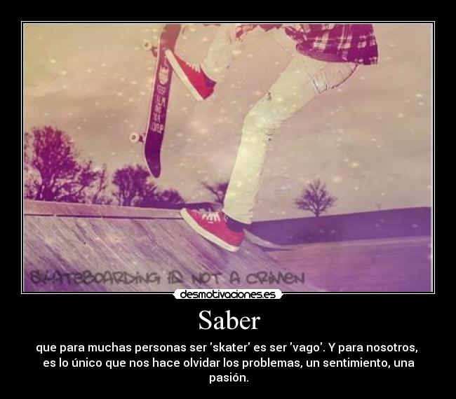 Saber - que para muchas personas ser skater es ser vago. Y para nosotros,
es lo único que nos hace olvidar los problemas, un sentimiento, una
pasión.