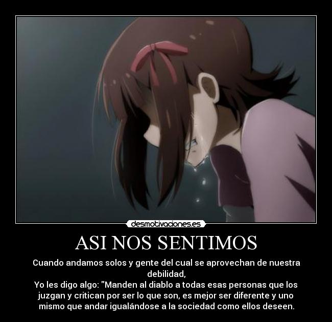 ASI NOS SENTIMOS - Cuando andamos solos y gente del cual se aprovechan de nuestra
debilidad,
Yo les digo algo: Manden al diablo a todas esas personas que los
juzgan y critican por ser lo que son, es mejor ser diferente y uno
mismo que andar igualándose a la sociedad como ellos deseen.