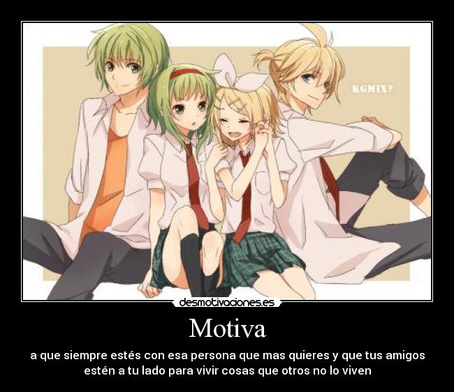 Motiva - a que siempre estés con esa persona que mas quieres y que tus amigos
estén a tu lado para vivir cosas que otros no lo viven