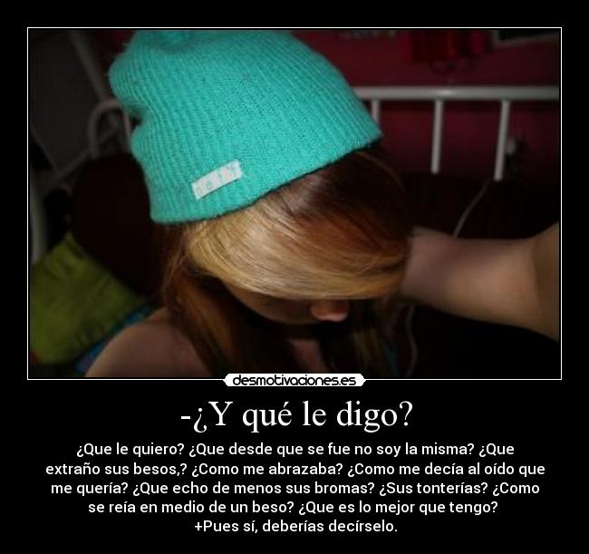 -¿Y qué le digo? - ¿Que le quiero? ¿Que desde que se fue no soy la misma? ¿Que
extraño sus besos,? ¿Como me abrazaba? ¿Como me decía al oído que
me quería? ¿Que echo de menos sus bromas? ¿Sus tonterías? ¿Como
se reía en medio de un beso? ¿Que es lo mejor que tengo? 
+Pues sí, deberías decírselo.