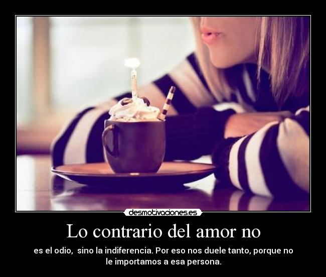 Lo contrario del amor no - es el odio, sino la indiferencia. Por eso nos duele tanto, porque no
le importamos a esa persona.