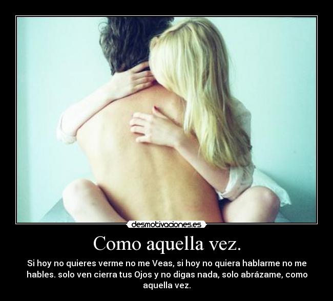Como aquella vez. - Si hoy no quieres verme no me Veas, si hoy no quiera hablarme no me
hables. solo ven cierra tus Ojos y no digas nada, solo abrázame, como
aquella vez.