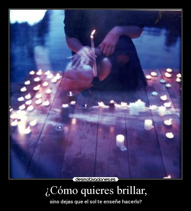 ¿Cómo quieres brillar, - sino dejas que el sol te enseñe hacerlo?