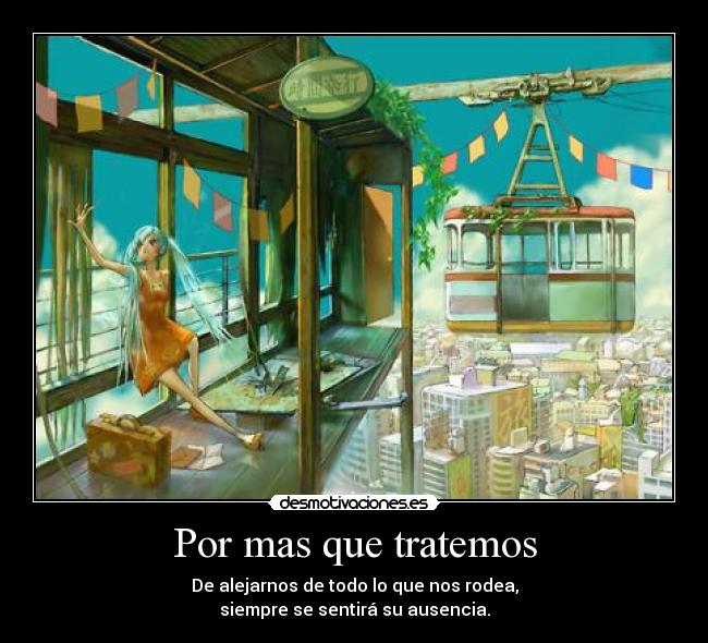 Por mas que tratemos - De alejarnos de todo lo que nos rodea,
siempre se sentirá su ausencia.