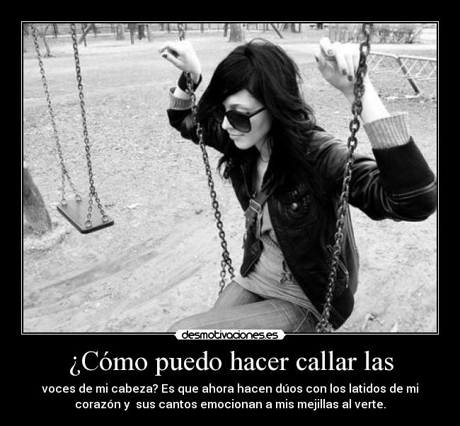 ¿Cómo puedo hacer callar las - voces de mi cabeza? Es que ahora hacen dúos con los latidos de mi
corazón y sus cantos emocionan a mis mejillas al verte.