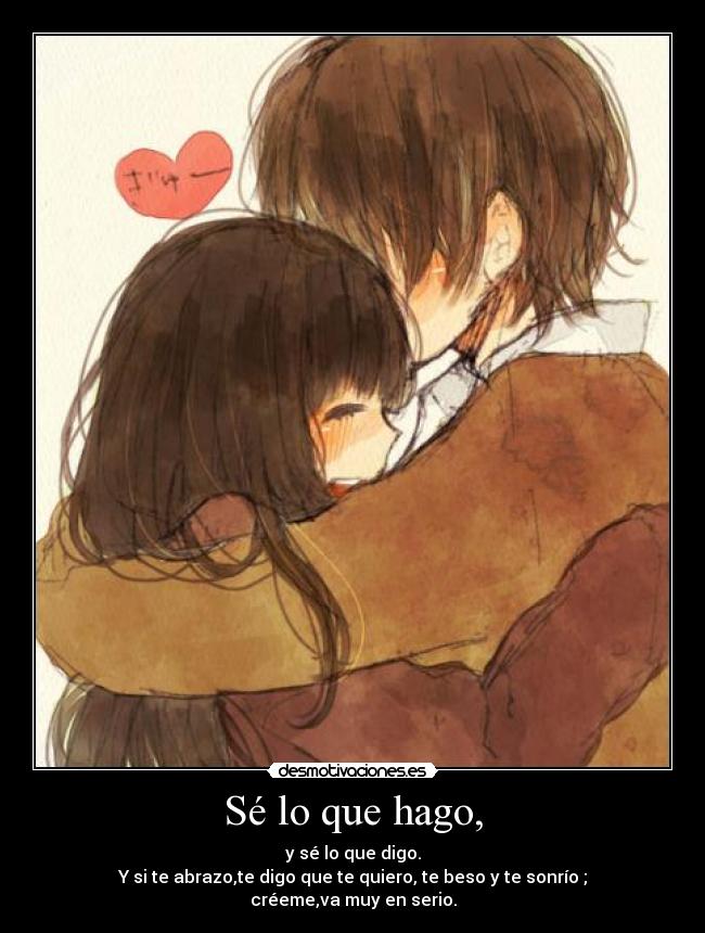 Sé lo que hago, - y sé lo que digo.
Y si te abrazo,te digo que te quiero, te beso y te sonrío ; créeme,va muy en serio.
