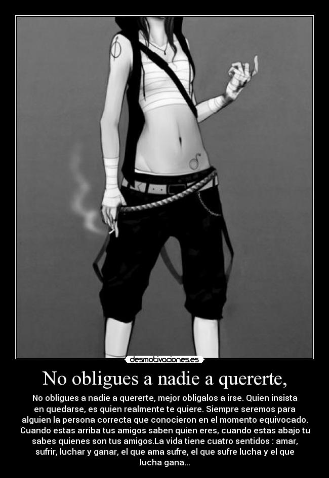 No obligues a nadie a quererte, - No obligues a nadie a quererte, mejor obligalos a irse. Quien insista
en quedarse, es quien realmente te quiere. Siempre seremos para
alguien la persona correcta que conocieron en el momento equivocado.
Cuando estas arriba tus amigos saben quien eres, cuando estas abajo tu
sabes quienes son tus amigos.La vida tiene cuatro sentidos : amar,
sufrir, luchar y ganar, el que ama sufre, el que sufre lucha y el que
lucha gana...