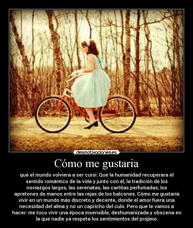 Cómo me gustaria - que el mundo volviera a ser cursi. Que la humanidad recuperara el
sentido romántico de la vida y junto con él, la tradición de los
noviazgos largos, las serenatas, las cartitas perfumadas, los
apretones de manos entre las rejas de los balcones. Cómo me gustaría
vivir en un mundo más discreto y decente, donde el amor fuera una
necesidad del alma y no un capricho del culo. Pero que le vamos a
hacer: me toco vivir una época insensible, deshumanizada y obscena en
la que nadie ya respeta los sentimientos del prójimo.