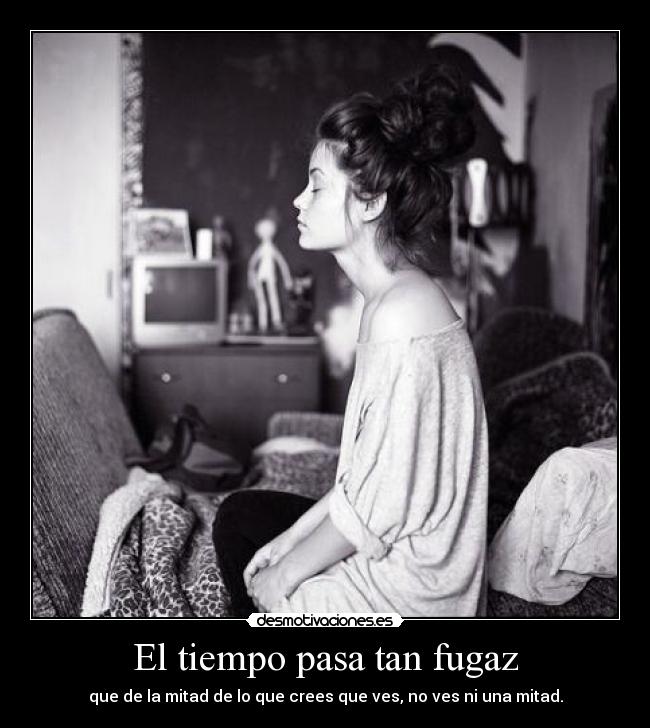El tiempo pasa tan fugaz - que de la mitad de lo que crees que ves, no ves ni una mitad.